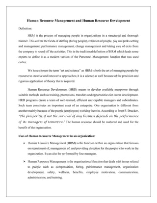 Human Resource Management and Human Resource Development
Definition:
HRM is the process of managing people in organizations in a structured and thorough
manner. This covers the fields of staffing (hiring people), retention of people, pay and perks setting
and management, performance management, change management and taking care of exits from
the company to round off the activities. This is the traditional definition of HRM which leads some
experts to define it as a modern version of the Personnel Management function that was used
earlier.
We have chosen the term “art and science” as HRM is both the art of managing people by
recourse to creative and innovative approaches; it is a science as well because of the precision and
rigorous application of theory that is required.
Human Resource Development (HRD) means to develop available manpower through
suitable methods such as training, promotions, transfers and opportunities for career development.
HRD programs create a team of well-trained, efficient and capable managers and subordinates.
Such team constitutes an important asset of an enterprise. One organisation is different from
another mainly because of the people (employees) working there in. According to Peter F. Drucker,
"The prosperity, if not the survival of any business depends on the performance
of its managers of tomorrow." The human resource should be nurtured and used for the
benefit of the organisation.
Uses of Human Resource Management in an organization:
 Human Resource Management (HRM) is the function within an organization that focuses
on recruitment of, management of, and providing direction for the people who work in the
organization. It can also be performed by line managers.
 Human Resource Management is the organizational function that deals with issues related
to people such as compensation, hiring, performance management, organization
development, safety, wellness, benefits, employee motivation, communication,
administration, and training.
 