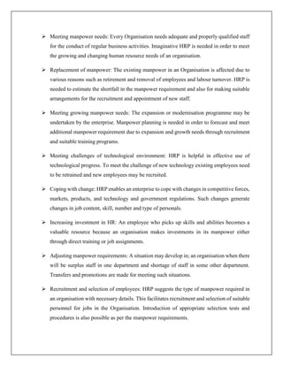  Meeting manpower needs: Every Organisation needs adequate and properly qualified staff
for the conduct of regular business activities. Imaginative HRP is needed in order to meet
the growing and changing human resource needs of an organisation.
 Replacement of manpower: The existing manpower in an Organisation is affected due to
various reasons such as retirement and removal of employees and labour turnover. HRP is
needed to estimate the shortfall in the manpower requirement and also for making suitable
arrangements for the recruitment and appointment of new staff.
 Meeting growing manpower needs: The expansion or modernisation programme may be
undertaken by the enterprise. Manpower planning is needed in order to forecast and meet
additional manpower requirement due to expansion and growth needs through recruitment
and suitable training programs.
 Meeting challenges of technological environment: HRP is helpful in effective use of
technological progress. To meet the challenge of new technology existing employees need
to be retrained and new employees may be recruited.
 Coping with change: HRP enables an enterprise to cope with changes in competitive forces,
markets, products, and technology and government regulations. Such changes generate
changes in job content, skill, number and type of personals.
 Increasing investment in HR: An employee who picks up skills and abilities becomes a
valuable resource because an organisation makes investments in its manpower either
through direct training or job assignments.
 Adjusting manpower requirements: A situation may develop in; an organisation when there
will be surplus staff in one department and shortage of staff in some other department.
Transfers and promotions are made for meeting such situations.
 Recruitment and selection of employees: HRP suggests the type of manpower required in
an organisation with necessary details. This facilitates recruitment and selection of suitable
personnel for jobs in the Organisation. Introduction of appropriate selection tests and
procedures is also possible as per the manpower requirements.
 