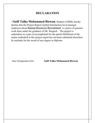 DECLARATION
I Saifi Talha Mohammed Rizwan, Student of BMS, hereby
declare that the Project Report entitled Satisfaction level amongst
employee about Human Resources Recruitment is a piece of genuine
work done under the guidance of Mr. Durgesh . The project is
undertaken as a part of accomplished for the partial fulfillment of the
matter embodied in this project report has not been submitted elsewhere
by anybody for the award of any degree or diploma.
Date:30/September/2016 Saifi Talha Mohammed Rizwan
 