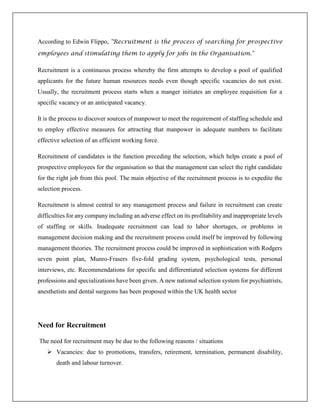 According to Edwin Flippo, "Recruitment is the process of searching for prospective
employees and stimulating them to apply for jobs in the Organisation."
Recruitment is a continuous process whereby the firm attempts to develop a pool of qualified
applicants for the future human resources needs even though specific vacancies do not exist.
Usually, the recruitment process starts when a manger initiates an employee requisition for a
specific vacancy or an anticipated vacancy.
It is the process to discover sources of manpower to meet the requirement of staffing schedule and
to employ effective measures for attracting that manpower in adequate numbers to facilitate
effective selection of an efficient working force.
Recruitment of candidates is the function preceding the selection, which helps create a pool of
prospective employees for the organisation so that the management can select the right candidate
for the right job from this pool. The main objective of the recruitment process is to expedite the
selection process.
Recruitment is almost central to any management process and failure in recruitment can create
difficulties for any company including an adverse effect on its profitability and inappropriate levels
of staffing or skills. Inadequate recruitment can lead to labor shortages, or problems in
management decision making and the recruitment process could itself be improved by following
management theories. The recruitment process could be improved in sophistication with Rodgers
seven point plan, Munro-Frasers five-fold grading system, psychological tests, personal
interviews, etc. Recommendations for specific and differentiated selection systems for different
professions and specializations have been given. A new national selection system for psychiatrists,
anesthetists and dental surgeons has been proposed within the UK health sector
Need for Recruitment
The need for recruitment may be due to the following reasons / situations
 Vacancies: due to promotions, transfers, retirement, termination, permanent disability,
death and labour turnover.
 