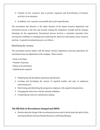  Creation of new vacancies: due to growth, expansion and diversification of business
activities of an enterprise.
 In addition, new vacancies are possible due to job respecification.
The recruitment and selection is the major function of the human resource department and
recruitment process is the first step towards creating the competitive strength and the strategic
advantage for the organisations. Recruitment process involves a systematic procedure from
sourcing the candidates to arranging and conducting the interviews and requires many resources
and time. A general recruitment process is as follows:
Identifying the vacancy:
The recruitment process begins with the human resource department receiving requisitions for
recruitment from any department of the company. These contain:
• Posts to be filled
• Number of persons
• Duties to be performed
• Qualifications required
 Preparing the job description and person specification.
 Locating and developing the sources of required number and type of employees
(Advertising etc).
 Short-listing and identifying the prospective employee with required characteristics.
 Arranging the interviews with the selected candidates.
 Conducting the interview and decision making
The HR Role in Recruitment changed and HRM:
 Decides about the design of the recruitment processes and to decide about the split of roles
and responsibilities between Human Resources and Hiring Manager
 