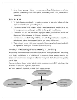  A recruitment agency provides you with career counseling which renders a crystal clear
picture of what are the possible career options out there for you and which job option suits
you the best.
Objective of HR
 To obtain the number and quality of employees that can be selected in order to help the
organization to achieve its goals and objectives.
 Recruitment helps to create a pool of prospective employees for the organization so that
the management can select the right candidate for the right job from this pool.
 Recruitment acts as a link between the employers and the job seekers and ensures the
placement of right candidate at the right place at the right time.
 Recruitment serves as the first step in fulfilling the needs of organizations for a competitive,
motivated and flexible human resource that can help achieve its objectives.
 The recruitment process exists as the organization hire new people, who are aligned with
the expectations and they can fit into the organization quickly.
Advantage of Outsourcing Recruitment/Hiring of Consultancy
Traditionally, recruitment is seen as the cost incurring process in an organization. HR outsourcing
helps the HR professionals of the organisations to concentrate on the strategic functions and
processes of human resource management rather than wasting their efforts, time and money on the
routine work.
Outsourcing the recruitment process helps to cut the recruitment costs to 20 % and also provide
economies of scale to the large sized organizations.
The major advantages of outsourcing performance management are:
Result
Qualitative/Quantitativ
e
Hiring of
consultancy
Time saving
of Company
Cost Reduction
 