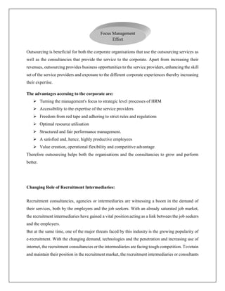 Outsourcing is beneficial for both the corporate organisations that use the outsourcing services as
well as the consultancies that provide the service to the corporate. Apart from increasing their
revenues, outsourcing provides business opportunities to the service providers, enhancing the skill
set of the service providers and exposure to the different corporate experiences thereby increasing
their expertise.
The advantages accruing to the corporate are:
 Turning the management's focus to strategic level processes of HRM
 Accessibility to the expertise of the service providers
 Freedom from red tape and adhering to strict rules and regulations
 Optimal resource utilisation
 Structured and fair performance management.
 A satisfied and, hence, highly productive employees
 Value creation, operational flexibility and competitive advantage
Therefore outsourcing helps both the organisations and the consultancies to grow and perform
better.
Changing Role of Recruitment Intermediaries:
Recruitment consultancies, agencies or intermediaries are witnessing a boom in the demand of
their services, both by the employers and the job seekers. With an already saturated job market,
the recruitment intermediaries have gained a vital position acting as a link between the job seekers
and the employers.
But at the same time, one of the major threats faced by this industry is the growing popularity of
e-recruitment. With the changing demand, technologies and the penetration and increasing use of
internet, the recruitment consultancies or the intermediaries are facing tough competition. To retain
and maintain their position in the recruitment market, the recruitment intermediaries or consultants
Focus Management
Effort
 