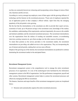 (as they are commonly known) are witnessing and incorporating various changes in terms of their
role, functions and the services.
According to a survey amongst top employers, most of them agree with the growing influence of
technology and the Internet on the recruitment processes. 70 per cent of employers reported the
use of application portal on their company’s official website. Apart from that, the emerging
popularity of the job portals is also growing.
But the fact that the intermediaries or the consultants are able to provide their expert services,
economies of scale, up to 40 percent savings in the recruitment costs, knowledge of the market,
the candidates, understanding of the requirements, and most importantly, the assess to the suitable
and talented candidates and the structured recruitment processes. The recruitment intermediaries
save the organisations from the tedious of weeding out unsuitable resumes, co-coordinating
interviews, posting vacancies etc. give them an edge over the other sources of recruitment.
To retain their position as the service providers in the recruitment market, the recruitment
intermediaries are providing vale added services to the organisations. They are incorporating the
use of internet and job portals, making their services more efficient.
Despite of the growing use of the internet, the recruitment intermediaries are predicted to continue
dominating the recruitment market in the anticipated future.
Recruitment Management System
Recruitment management system is the comprehensive tool to manage the entire recruitment
processes of an organisation. It is one of the technological tools facilitated by the information
management systems to the HR of organisations. Just like performance management, payroll and
other systems, Recruitment management system helps to contour the recruitment processes and
effectively managing the ROI on recruitment.
The features, functions and major benefits of the recruitment management system are 4explained
below:
 Structure and systematically organize the entire recruitment processes.
 