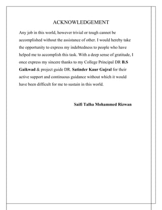 ACKNOWLEDGEMENT
Any job in this world, however trivial or tough cannot be
accomplished without the assistance of other. I would hereby take
the opportunity to express my indebtedness to people who have
helped me to accomplish this task. With a deep sense of gratitude, I
once express my sincere thanks to my College Principal DR B.S
Gaikwad & project guide DR. Satinder Kaur Gujral for their
active support and continuous guidance without which it would
have been difficult for me to sustain in this world.
Saifi Talha Mohammed Rizwan
 