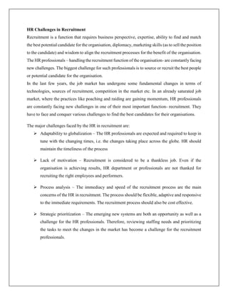 HR Challenges in Recruitment
Recruitment is a function that requires business perspective, expertise, ability to find and match
the best potential candidate for the organisation, diplomacy, marketing skills (as to sell the position
to the candidate) and wisdom to align the recruitment processes for the benefit of the organisation.
The HR professionals – handling the recruitment function of the organisation- are constantly facing
new challenges. The biggest challenge for such professionals is to source or recruit the best people
or potential candidate for the organisation.
In the last few years, the job market has undergone some fundamental changes in terms of
technologies, sources of recruitment, competition in the market etc. In an already saturated job
market, where the practices like poaching and raiding are gaining momentum, HR professionals
are constantly facing new challenges in one of their most important function- recruitment. They
have to face and conquer various challenges to find the best candidates for their organisations.
The major challenges faced by the HR in recruitment are:
 Adaptability to globalization – The HR professionals are expected and required to keep in
tune with the changing times, i.e. the changes taking place across the globe. HR should
maintain the timeliness of the process
 Lack of motivation – Recruitment is considered to be a thankless job. Even if the
organisation is achieving results, HR department or professionals are not thanked for
recruiting the right employees and performers.
 Process analysis – The immediacy and speed of the recruitment process are the main
concerns of the HR in recruitment. The process should be flexible, adaptive and responsive
to the immediate requirements. The recruitment process should also be cost effective.
 Strategic prioritization – The emerging new systems are both an opportunity as well as a
challenge for the HR professionals. Therefore, reviewing staffing needs and prioritizing
the tasks to meet the changes in the market has become a challenge for the recruitment
professionals.
 