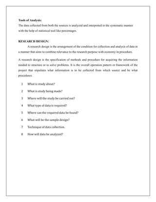 Tools of Analysis:
The data collected from both the sources is analyzed and interpreted in the systematic manner
with the help of statistical tool like percentages.
RESEARCH DESIGN:
A research design is the arrangement of the condition for collection and analysis of data in
a manner that aims to combine relevance to the research purpose with economy in procedure.
A research design is the specification of methods and procedure for acquiring the information
needed to structure or to solve problems. It is the overall operation pattern or framework of the
project that stipulates what information is to be collected from which source and be what
procedures.
1 What is study about?
2 What is study being made?
3 Where will the study be carried out?
4 What type of data is required?
5 Where can the required data be found?
6 What will be the sample design?
7 Technique of data collection.
8 How will data be analyzed?
 