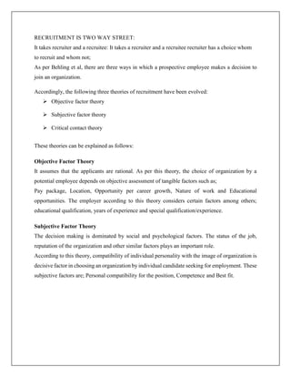 RECRUITMENT IS TWO WAY STREET:
It takes recruiter and a recruitee: It takes a recruiter and a recruitee recruiter has a choice whom
to recruit and whom not;
As per Behling et al, there are three ways in which a prospective employee makes a decision to
join an organization.
Accordingly, the following three theories of recruitment have been evolved:
 Objective factor theory
 Subjective factor theory
 Critical contact theory
These theories can be explained as follows:
Objective Factor Theory
It assumes that the applicants are rational. As per this theory, the choice of organization by a
potential employee depends on objective assessment of tangible factors such as;
Pay package, Location, Opportunity per career growth, Nature of work and Educational
opportunities. The employer according to this theory considers certain factors among others;
educational qualification, years of experience and special qualification/experience.
Subjective Factor Theory
The decision making is dominated by social and psychological factors. The status of the job,
reputation of the organization and other similar factors plays an important role.
According to this theory, compatibility of individual personality with the image of organization is
decisive factor in choosing an organization by individual candidate seeking for employment. These
subjective factors are; Personal compatibility for the position, Competence and Best fit.
 