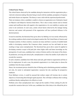 Critical Factor Theory
The critical factors observed by the candidate during his interaction with the organization play a
vital role in decision making. Recruiter being in touch with the candidate, promptness of response
and similar factors are important. This theory is more valid with the experienced professionals.
There are instances when a candidate is unable to choose an organization out of alternative based
on Objective and Subjective factor(s) listed above. This is due to many reasons such as limited
contact and insufficient data with regards to the organization or its own inability to analyze and
come to ant conclusion. In such cases, certain critical factors observed by the manager during
interview and contact with personnel of the organization will have profound influence in his
decision process.
It must be noted that, the theoretical base given above by Behling et al was mostly influenced by
the working condition which existed in developed countries like The United States of America and
European countries. In these countries, vacancies are many and there is scarcity of suitable hands
unlike in developing countries like Cameroon where vacancies are less and hands are more
resulting to large scarce unemployment. The theoretical base given above cannot be applied in
developing countries except in hid paid jobs where higher skills and better knowledge are the
prerequisites. In such cases, candidates have variety of choices and he is the master of his choice.
In production, servicing and clerical jobs, unemployment is where the number of job seekers far
exceeds the vacancies.
In such a situation, candidates have little choice and such, grab whatever organization call him or
her for employment. In such a case, the potential organization is in a better place to choose the
candidates from the many available.
Hence, the recruitment process should be that of filtering and re-distributing potential candidates
not only, for actual or anticipated organization vacancies but also searching for prospective
employee.
From Behling’s review, it could be assessed that workers output will increase due to certain
objectives of motivating them through regular payment. This will help to influence their working
conditions thereby making them to be effective at work.
Problems arise when unemployment rate is high and the number of those seeking for jobs far
exceeds the vacancies that exist. In this case, candidates have little choice to be offered the job in
 