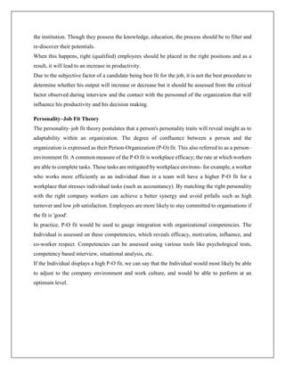 the institution. Though they possess the knowledge, education, the process should be to filter and
re-discover their potentials.
When this happens, right (qualified) employees should be placed in the right positions and as a
result, it will lead to an increase in productivity.
Due to the subjective factor of a candidate being best fit for the job, it is not the best procedure to
determine whether his output will increase or decrease but it should be assessed from the critical
factor observed during interview and the contact with the personnel of the organization that will
influence his productivity and his decision making.
Personality–Job Fit Theory
The personality–job fit theory postulates that a person's personality traits will reveal insight as to
adaptability within an organization. The degree of confluence between a person and the
organization is expressed as their Person-Organization (P-O) fit. This also referred to as a person–
environment fit. A common measure of the P-O fit is workplace efficacy; the rate at which workers
are able to complete tasks. These tasks are mitigated by workplace environs- for example, a worker
who works more efficiently as an individual than in a team will have a higher P-O fit for a
workplace that stresses individual tasks (such as accountancy). By matching the right personality
with the right company workers can achieve a better synergy and avoid pitfalls such as high
turnover and low job satisfaction. Employees are more likely to stay committed to organisations if
the fit is 'good'.
In practice, P-O fit would be used to gauge integration with organizational competencies. The
Individual is assessed on these competencies, which reveals efficacy, motivation, influence, and
co-worker respect. Competencies can be assessed using various tools like psychological tests,
competency based interview, situational analysis, etc.
If the Individual displays a high P-O fit, we can say that the Individual would most likely be able
to adjust to the company environment and work culture, and would be able to perform at an
optimum level.
 