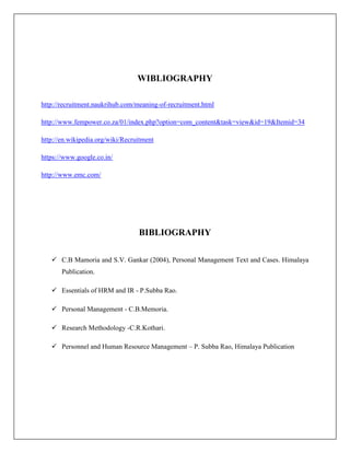 WIBLIOGRAPHY
http://recruitment.naukrihub.com/meaning-of-recruitment.html
http://www.fempower.co.za/01/index.php?option=com_content&task=view&id=19&Itemid=34
http://en.wikipedia.org/wiki/Recruitment
https://www.google.co.in/
http://www.emc.com/
BIBLIOGRAPHY
 C.B Mamoria and S.V. Gankar (2004), Personal Management Text and Cases. Himalaya
Publication.
 Essentials of HRM and IR - P.Subba Rao.
 Personal Management - C.B.Memoria.
 Research Methodology -C.R.Kothari.
 Personnel and Human Resource Management – P. Subba Rao, Himalaya Publication
 