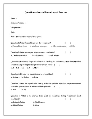 Questionnaire on Recruitment Process
Name –
Company’s name –
Designation –
Date-
Note – Please fill the appropriate option.
Question 1: What form of interview did you prefer? ( )
a. Personal interviews b. telephonic interviews c. video conferencing d. Other
Question 2: What source you adopt to source candidates? ( )
a. Candidate referral b. Advertising c. Job portals
Question 3: How many stages are involved in selecting the candidate? / How many Question
you are asking during the Telephonic interview round? ( )
a. 1 b. 2 c. 3 d. 4 e. More
Question 4: How do you track the source of candidate? ( )
a. Software b. Online c. Data
Question 5: Does the organization clearly define the position objectives, requirements and
candidate specifications in the recruitment process? ( )
a. Yes b. No
Question 6: What is the average time spent by executives during recruitment (each
candidate) ? ( )
a. 1mins to 5mins. b. 5 to 10 mins.
c. 10 to 15mins. d. More
 