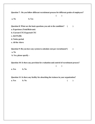 Question 7: Do you follow different recruitment process for different grades of employees?
( )
a. No b. Yes
Question 8: What are the basic questions you ask to the candidate? ( )
a. Experience (Total/Relevant)
b. Current CTC/Expected CTC
c. Job Profile
d. Notice period
e. All the Above
Question 9: Do you have any system to calculate cost per recruitment?( )
a. No
b. Yes, please specify –
Question 10: Is there any provision for evaluation and control of recruitment process?
( )
a. Yes b. No
Question 11: Is there any facility for absorbing the trainees in your organization?
a. Yes b. No ( )
 