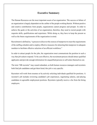Executive Summary
The Human Resources are the most important assets of an organization. The success or failure of
an organization is largely dependent on the caliber of the people working therein. Without positive
and creative contributions from people, organizations cannot progress and prosper. In order to
achieve the goals or the activities of an organization, therefore, they need to recruit people with
requisite skills, qualifications and experience. While doing so, they have to keep the present as
well as the future requirements of the organization in mind.
Recruitment is defined as, “a process to discover the sources of manpower to meet the requirements
of the staffing schedule and to employ effective measures for attracting that manpower in adequate
numbers to facilitate effective selection of an efficient workforce.”
In order to attract people for the jobs, the organization must communicate the position in such a
way that job seekers respond. To be cost effective, the recruitment process should attract qualified
applicants and provide enough information for unqualified persons to self-select themselves out.
The term “HR recruiter” may sound redundant, as both human resources managers and recruiters
both find job candidates and get them hired, this job is very specific.
Recruiters will work from resumes or by actively soliciting individuals qualified for positions. A
recruiter's job includes reviewing candidate's job experiences, negotiating salaries, and placing
candidates in agreeable employment positions. Recruiters typically receive a fee from the hiring
employers.
 