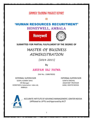 1
SUMMER TRAINING PROJECT REPORT
on
‘HUMAN RESOURCES RECURITMENT’
HONEYWELL, AMBALA
SUBMITTED FOR PARTIAL FULFILLMENT OF THE DEGREE OF
MASTER OF BUSINESS
ADMINISTRATION
[2014-2015]
By
ANUPAM RAJ PATWA
(Roll No.: 1368670020)
EXTERNAL SUPERVISOR INTERNAL SUPERVISOR
SUSHIL KUMAR SAHU SUNITA SINGHAL
HR Manager ASSIATANT PROFESER
HONEYWELL Automation India Ltd, AIAM, GRATER NOIDA
AMBALA
ACCURATE INTITUTEOF ADVANCEMANAGEMENT, GRATER NOIDA
(Affiliated to UPTU and Approved by AICT
 