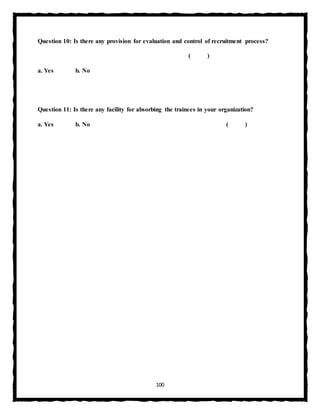 100
Question 10: Is there any provision for evaluation and control of recruitment process?
( )
a. Yes b. No
Question 11: Is there any facility for absorbing the trainees in your organization?
a. Yes b. No ( )
 