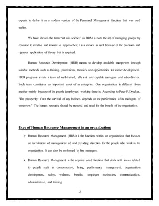 12
experts to define it as a modern version of the Personnel Management function that was used
earlier.
We have chosen the term “art and science” as HRM is both the art of managing people by
recourse to creative and innovative approaches; it is a science as well because of the precision and
rigorous application of theory that is required.
Human Resource Development (HRD) means to develop available manpower through
suitable methods such as training, promotions, transfers and opportunities for career development.
HRD programs create a team of well-trained, efficient and capable managers and subordinates.
Such team constitutes an important asset of an enterprise. One organisation is different from
another mainly because of the people (employees) working there in. According to Peter F. Drucker,
"The prosperity, if not the survival of any business depends on the performance of its managers of
tomorrow." The human resource should be nurtured and used for the benefit of the organisation.
Uses of Human Resource Management in an organization:
 Human Resource Management (HRM) is the function within an organization that focuses
on recruitment of, management of, and providing direction for the people who work in the
organization. It can also be performed by line managers.
 Human Resource Management is the organizational function that deals with issues related
to people such as compensation, hiring, performance management, organization
development, safety, wellness, benefits, employee motivation, communication,
administration, and training.
 