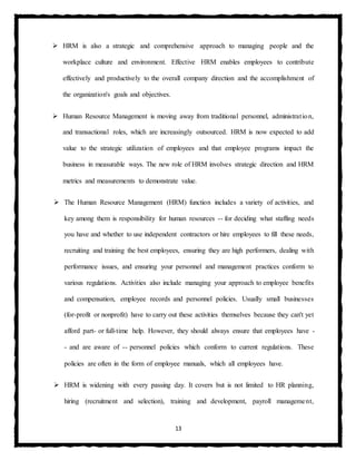13
 HRM is also a strategic and comprehensive approach to managing people and the
workplace culture and environment. Effective HRM enables employees to contribute
effectively and productively to the overall company direction and the accomplishment of
the organization's goals and objectives.
 Human Resource Management is moving away from traditional personnel, administration,
and transactional roles, which are increasingly outsourced. HRM is now expected to add
value to the strategic utilization of employees and that employee programs impact the
business in measurable ways. The new role of HRM involves strategic direction and HRM
metrics and measurements to demonstrate value.
 The Human Resource Management (HRM) function includes a variety of activities, and
key among them is responsibility for human resources -- for deciding what staffing needs
you have and whether to use independent contractors or hire employees to fill these needs,
recruiting and training the best employees, ensuring they are high performers, dealing with
performance issues, and ensuring your personnel and management practices conform to
various regulations. Activities also include managing your approach to employee benefits
and compensation, employee records and personnel policies. Usually small businesses
(for-profit or nonprofit) have to carry out these activities themselves because they can't yet
afford part- or full-time help. However, they should always ensure that employees have -
- and are aware of -- personnel policies which conform to current regulations. These
policies are often in the form of employee manuals, which all employees have.
 HRM is widening with every passing day. It covers but is not limited to HR planning,
hiring (recruitment and selection), training and development, payroll management,
 