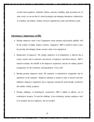 14
rewards and recognitions, Industrial relations, grievance handling, legal procedures etc. In
other words, we can say that it’s about developing and managing harmonious relationships
at workplace and striking a balance between organizational goals and individual goals.
Advantages / Importance of HR:
 Meeting manpower needs: Every Organisation needs adequate and properly qualified staff
for the conduct of regular business activities. Imaginative HRP is needed in order to meet
the growing and changing human resource needs of an organisation.
 Replacement of manpower: The existing manpower in an Organisation is affected due to
various reasons such as retirement and removal of employees and labour turnover. HRP is
needed to estimate the shortfall in the manpower requirement and also for making suitable
arrangements for the recruitment and appointment of new staff.
 Meeting growing manpower needs: The expansion or modernisation programme may be
undertaken by the enterprise. Manpower planning is needed in order to forecast and meet
additional manpower requirement due to expansion and growth needs through recruitment
and suitable training programs.
 Meeting challenges of technological environment: HRP is helpful in effective use of
technological progress. To meet the challenge of new technology existing employees need
to be retrained and new employees may be recruited.
 