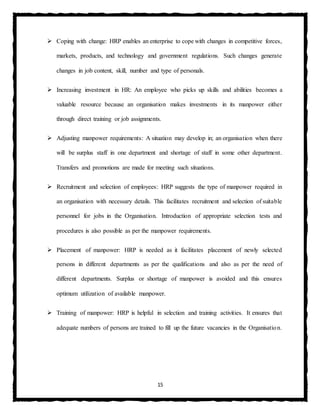 15
 Coping with change: HRP enables an enterprise to cope with changes in competitive forces,
markets, products, and technology and government regulations. Such changes generate
changes in job content, skill, number and type of personals.
 Increasing investment in HR: An employee who picks up skills and abilities becomes a
valuable resource because an organisation makes investments in its manpower either
through direct training or job assignments.
 Adjusting manpower requirements: A situation may develop in; an organisation when there
will be surplus staff in one department and shortage of staff in some other department.
Transfers and promotions are made for meeting such situations.
 Recruitment and selection of employees: HRP suggests the type of manpower required in
an organisation with necessary details. This facilitates recruitment and selection of suitable
personnel for jobs in the Organisation. Introduction of appropriate selection tests and
procedures is also possible as per the manpower requirements.
 Placement of manpower: HRP is needed as it facilitates placement of newly selected
persons in different departments as per the qualifications and also as per the need of
different departments. Surplus or shortage of manpower is avoided and this ensures
optimum utilization of available manpower.
 Training of manpower: HRP is helpful in selection and training activities. It ensures that
adequate numbers of persons are trained to fill up the future vacancies in the Organisation.
 