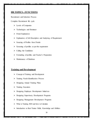 16
HR TOPICS - FUNCTIONS
Recruitment and Selection Process
Complete Recruitment life cycle
 Levels of Companies
 Technologies and Domineer
 Portal Explanation
 Explanation of Job Description and Analyzing of Requirement
 Sourcing of Profiles from Portals
 Screening of profiles as per the requirement
 Calling the Candidates
 Formatting of profiles and Tracker’s Preparation
 Maintenance of Database
Training and Development
 Concept of Training and Development
 Training Needs Identification Process
 Designing Annual Training Plans
 Training Execution
 Designing Employee Development Initiatives
 Designing Supervisory Development Programs
 Designing Management Development Programs
 What is Training ROI and how to Calculate
 Introduction to Best Trainer Skills, Knowledge and Abilities
 