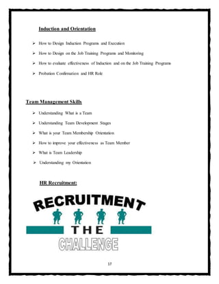 17
Induction and Orientation
 How to Design Induction Programs and Execution
 How to Design on the Job Training Programs and Monitoring
 How to evaluate effectiveness of Induction and on the Job Training Programs
 Probation Confirmation and HR Role
Team Management Skills
 Understanding What is a Team
 Understanding Team Development Stages
 What is your Team Membership Orientation
 How to improve your effectiveness as Team Member
 What is Team Leadership
 Understanding my Orientation
HR Recruitment:
 