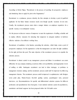 18
According to Edwin Flippo, "Recruitment is the process of searching for prospective employees
and stimulating them to apply for jobs in the Organisation."
Recruitment is a continuous process whereby the firm attempts to develop a pool of qualified
applicants for the future human resources needs even though specific vacancies do not exist.
Usually, the recruitment process starts when a manger initiates an employee requisition for a
specific vacancy or an anticipated vacancy.
It is the process to discover sources of manpower to meet the requirement of staffing schedule and
to employ effective measures for attracting that manpower in adequate numbers to facilitate
effective selection of an efficient working force.
Recruitment of candidates is the function preceding the selection, which helps create a pool of
prospective employees for the organisation so that the management can select the right candidate
for the right job from this pool. The main objective of the recruitment process is to expedite the
selection process.
Recruitment is almost central to any management process and failure in recruitment can create
difficulties for any company including an adverse effect on its profitability and inappropriate levels
of staffing or skills. Inadequate recruitment can lead to labor shortages, or problems in
management decision making and the recruitment process could itself be improved by following
management theories. The recruitment process could be improved in sophistication with Rodgers
seven point plan, Munro-Frasers five-fold grading system, psychological tests, personal
interviews, etc. Recommendations for specific and differentiated selection systems for different
professions and specializations have been given. A new national selection system for psychiatrists,
anesthetists and dental surgeons has been proposed within the UK health sector
 