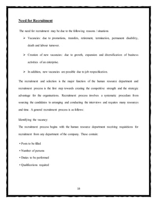 19
Need for Recruitment
The need for recruitment may be due to the following reasons / situations
 Vacancies: due to promotions, transfers, retirement, termination, permanent disability,
death and labour turnover.
 Creation of new vacancies: due to growth, expansion and diversification of business
activities of an enterprise.
 In addition, new vacancies are possible due to job respecification.
The recruitment and selection is the major function of the human resource department and
recruitment process is the first step towards creating the competitive strength and the strategic
advantage for the organisations. Recruitment process involves a systematic procedure from
sourcing the candidates to arranging and conducting the interviews and requires many resources
and time. A general recruitment process is as follows:
Identifying the vacancy:
The recruitment process begins with the human resource department receiving requisitions for
recruitment from any department of the company. These contain:
• Posts to be filled
• Number of persons
• Duties to be performed
• Qualifications required
 