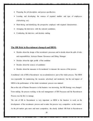20
 Preparing the job description and person specification.
 Locating and developing the sources of required number and type of employees
(Advertising etc).
 Short-listing and identifying the prospective employee with required characteristics.
 Arranging the interviews with the selected candidates.
 Conducting the interview and decision making
The HR Role in Recruitment changed and HRM:
 Decides about the design of the recruitment processes and to decide about the split of roles
and responsibilities between Human Resources and Hiring Manager
 Decides about the right profile of the candidate
 Decides about the sources of candidates
 Decides about the measures to be monitored to measure the success of the process
A traditional role of HR in Recruitment was an administrative part of the whole process. The HRM
was responsible for maintaining the vacancies advertised and monitored, but the real impact of
HRM to the performance of the whole recruitment process was minimal.
But as the role of Human Resources in the business was increasing, the HR Strategy was changed.
From making the process working to the real management of HR Processes and the Recruitment
Process was the first to manage.
The role of HR in Recruitment is very important as HRM is the function to work on the
development of the recruitment process and to make the process very competitive on the market.
As the job market gets more and more competitive, the clearly defined HR Role in Recruitment
 