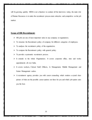 21
will be growing quickly. HRM is not a function to conduct all the interviews today, the main role
of Human Resources is to make the recruitment process more attractive and competitive on the job
market.
Scope of HR Recruitment:
 HR jobs are one of most important tasks in any company or organization.
 To structure the Recruitment policy of company for different categories of employees.
 To analyses the recruitment policy of the organization.
 To compare the Recruitment policy with general policy.
 To provide a systematic recruitment process.
 It extends to the whole Organization. It covers corporate office, sites and works
appointments all over India.
 It covers workers, Clerical Staff, Officers, Jr. Management, Middle Management and
Senior Management cadres.
 A recruitment agency provides you with career counseling which renders a crystal clear
picture of what are the possible career options out there for you and which job option suits
you the best.
 