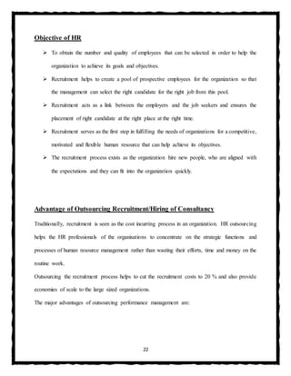 22
Objective of HR
 To obtain the number and quality of employees that can be selected in order to help the
organization to achieve its goals and objectives.
 Recruitment helps to create a pool of prospective employees for the organization so that
the management can select the right candidate for the right job from this pool.
 Recruitment acts as a link between the employers and the job seekers and ensures the
placement of right candidate at the right place at the right time.
 Recruitment serves as the first step in fulfilling the needs of organizations for a competitive,
motivated and flexible human resource that can help achieve its objectives.
 The recruitment process exists as the organization hire new people, who are aligned with
the expectations and they can fit into the organization quickly.
Advantage of Outsourcing Recruitment/Hiring of Consultancy
Traditionally, recruitment is seen as the cost incurring process in an organization. HR outsourcing
helps the HR professionals of the organisations to concentrate on the strategic functions and
processes of human resource management rather than wasting their efforts, time and money on the
routine work.
Outsourcing the recruitment process helps to cut the recruitment costs to 20 % and also provide
economies of scale to the large sized organizations.
The major advantages of outsourcing performance management are:
 