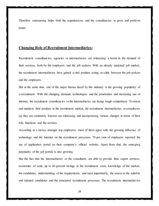 24
Therefore outsourcing helps both the organisations and the consultancies to grow and perform
better.
Changing Role of Recruitment Intermediaries:
Recruitment consultancies, agencies or intermediaries are witnessing a boom in the demand of
their services, both by the employers and the job seekers. With an already saturated job market,
the recruitment intermediaries have gained a vital position acting as a link between the job seekers
and the employers.
But at the same time, one of the major threats faced by this industry is the growing popularity of
e-recruitment. With the changing demand, technologies and the penetration and increasing use of
internet, the recruitment consultancies or the intermediaries are facing tough competition. To retain
and maintain their position in the recruitment market, the recruitment intermediaries or consultants
(as they are commonly known) are witnessing and incorporating various changes in terms of their
role, functions and the services.
According to a survey amongst top employers, most of them agree with the growing influence of
technology and the Internet on the recruitment processes. 70 per cent of employers reported the
use of application portal on their company’s official website. Apart from that, the emerging
popularity of the job portals is also growing.
But the fact that the intermediaries or the consultants are able to provide their expert services,
economies of scale, up to 40 percent savings in the recruitment costs, knowledge of the market,
the candidates, understanding of the requirements, and most importantly, the assess to the suitable
and talented candidates and the structured recruitment processes. The recruitment intermediaries
 