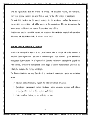 25
save the organisations from the tedious of weeding out unsuitable resumes, co-coordinating
interviews, posting vacancies etc. give them an edge over the other sources of recruitment.
To retain their position as the service providers in the recruitment market, the recruitment
intermediaries are providing vale added services to the organisations. They are incorporating the
use of internet and job portals, making their services more efficient.
Despite of the growing use of the internet, the recruitment intermediaries are predicted to continue
dominating the recruitment market in the anticipated future.
Recruitment Management System
Recruitment management system is the comprehensive tool to manage the entire recruitment
processes of an organisation. It is one of the technological tools facilitated by the information
management systems to the HR of organisations. Just like performance management, payroll and
other systems, Recruitment management system helps to contour the recruitment processes and
effectively managing the ROI on recruitment.
The features, functions and major benefits of the recruitment management system are 4explained
below:
 Structure and systematically organize the entire recruitment processes.
 Recruitment management system facilitates faster, unbiased, accurate and reliable
processing of applications from various applications.
 Helps to reduce the time-per-hire and cost-per-hire.
 