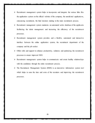 26
 Recruitment management system helps to incorporate and integrate the various links like
the application system on the official website of the company, the unsolicited applications,
outsourcing recruitment, the final decision making to the main recruitment process.
 Recruitment management system maintains an automated active database of the applicants
facilitating the talent management and increasing the efficiency of the recruitment
processes.
 Recruitment management system provides and a flexible, automated and interactive
interface between the online application system, the recruitment department of the
company and the job seeker.
 Offers tolls and support to enhance productivity, solutions and optimizing the recruitment
processes to ensure improved ROI.
 Recruitment management system helps to communicate and create healthy relationships
with the candidates through the entire recruitment process.
 The Recruitment Management System (RMS) is an innovative information system tool
which helps to sane the time and costs of the recruiters and improving the recruitment
processes.
 