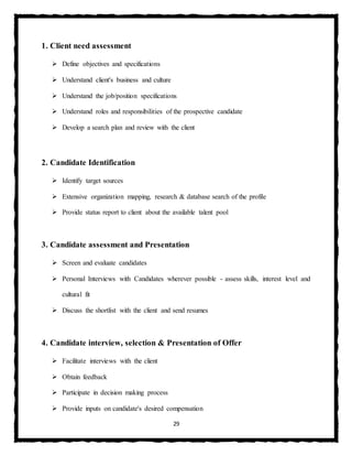 29
1. Client need assessment
 Define objectives and specifications
 Understand client's business and culture
 Understand the job/position specifications
 Understand roles and responsibilities of the prospective candidate
 Develop a search plan and review with the client
2. Candidate Identification
 Identify target sources
 Extensive organization mapping, research & database search of the profile
 Provide status report to client about the available talent pool
3. Candidate assessment and Presentation
 Screen and evaluate candidates
 Personal Interviews with Candidates wherever possible - assess skills, interest level and
cultural fit
 Discuss the shortlist with the client and send resumes
4. Candidate interview, selection & Presentation of Offer
 Facilitate interviews with the client
 Obtain feedback
 Participate in decision making process
 Provide inputs on candidate's desired compensation
 