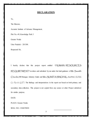 3
DECLARATION
To,
The Director,
Accurate Institute of Advance Management,
Plot No.-49, Knowledge Park 3
Greater Noida
Utter Pradesh – 201308.
Respected Sir,
I hereby declare that this project report entitled “HUMAN RESOURCES
REQUIRTMENT"iswritten and submitted by me under the kind guidance of Mr. Saurabh
Chandra,HRManager, Industry Guide and Mrs.SUNITA SINGHAL, Asst.Prof, AIAM,
Gr. Noida (U.P.). The findings and interpretations in the report are based on both primary and
secondary data collection. This project is not copied from any source or other Project submitted
for similar purpose.
DATE:
PLACE: Greater Noida
ROLL NO.: 1368670020
 