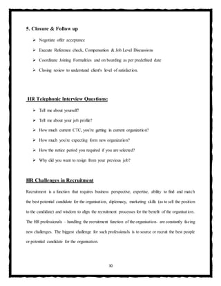 30
5. Closure & Follow up
 Negotiate offer acceptance
 Execute Reference check, Compensation & Job Level Discussions
 Coordinate Joining Formalities and on boarding as per predefined date
 Closing review to understand client's level of satisfaction.
HR Telephonic Interview Questions:
 Tell me about yourself?
 Tell me about your job profile?
 How much current CTC, you’re getting in current organization?
 How much you’re expecting form new organization?
 How the notice period you required if you are selected?
 Why did you want to resign from your previous job?
HR Challenges in Recruitment
Recruitment is a function that requires business perspective, expertise, ability to find and match
the best potential candidate for the organisation, diplomacy, marketing skills (as to sell the position
to the candidate) and wisdom to align the recruitment processes for the benefit of the organisation.
The HR professionals – handling the recruitment function of the organisation- are constantly facing
new challenges. The biggest challenge for such professionals is to source or recruit the best people
or potential candidate for the organisation.
 