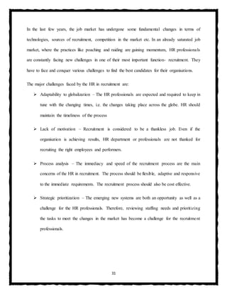 31
In the last few years, the job market has undergone some fundamental changes in terms of
technologies, sources of recruitment, competition in the market etc. In an already saturated job
market, where the practices like poaching and raiding are gaining momentum, HR professionals
are constantly facing new challenges in one of their most important function- recruitment. They
have to face and conquer various challenges to find the best candidates for their organisations.
The major challenges faced by the HR in recruitment are:
 Adaptability to globalization – The HR professionals are expected and required to keep in
tune with the changing times, i.e. the changes taking place across the globe. HR should
maintain the timeliness of the process
 Lack of motivation – Recruitment is considered to be a thankless job. Even if the
organisation is achieving results, HR department or professionals are not thanked for
recruiting the right employees and performers.
 Process analysis – The immediacy and speed of the recruitment process are the main
concerns of the HR in recruitment. The process should be flexible, adaptive and responsive
to the immediate requirements. The recruitment process should also be cost effective.
 Strategic prioritization – The emerging new systems are both an opportunity as well as a
challenge for the HR professionals. Therefore, reviewing staffing needs and prioritizing
the tasks to meet the changes in the market has become a challenge for the recruitment
professionals.
 