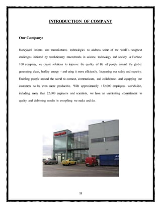 33
INTRODUCTION OF COMPANY
Our Company:
Honeywell invents and manufactures technologies to address some of the world’s toughest
challenges initiated by revolutionary macrotrends in science, technology and society. A Fortune
100 company, we create solutions to improve the quality of life of people around the globe:
generating clean, healthy energy – and using it more efficiently. Increasing our safety and security.
Enabling people around the world to connect, communicate, and collaborate. And equipping our
customers to be even more productive. With approximately 132,000 employees worldwide,
including more than 22,000 engineers and scientists, we have an unrelenting commitment to
quality and delivering results in everything we make and do.
 