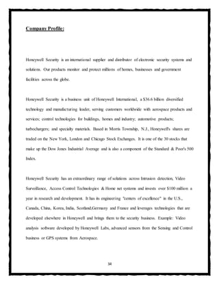 34
Company Profile:
Honeywell Security is an international supplier and distributor of electronic security systems and
solutions. Our products monitor and protect millions of homes, businesses and government
facilities across the globe.
Honeywell Security is a business unit of Honeywell International, a $36.6 billion diversified
technology and manufacturing leader, serving customers worldwide with aerospace products and
services; control technologies for buildings, homes and industry; automotive products;
turbochargers; and specialty materials. Based in Morris Township, N.J., Honeywell's shares are
traded on the New York, London and Chicago Stock Exchanges. It is one of the 30 stocks that
make up the Dow Jones Industrial Average and is also a component of the Standard & Poor's 500
Index.
Honeywell Security has an extraordinary range of solutions across Intrusion detection, Video
Surveillance, Access Control Technologies & Home net systems and invests over $100 million a
year in research and development. It has its engineering "centers of excellence" in the U.S.,
Canada, China, Korea, India, Scotland,Germany and France and leverages technologies that are
developed elsewhere in Honeywell and brings them to the security business. Example: Video
analysis software developed by Honeywell Labs, advanced sensors from the Sensing and Control
business or GPS systems from Aerospace.
 