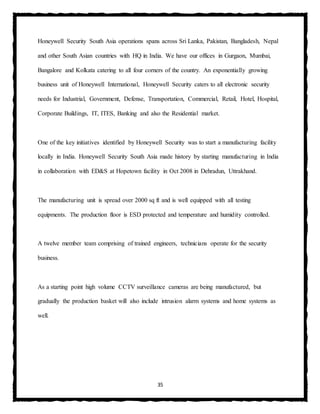 35
Honeywell Security South Asia operations spans across Sri Lanka, Pakistan, Bangladesh, Nepal
and other South Asian countries with HQ in India. We have our offices in Gurgaon, Mumbai,
Bangalore and Kolkata catering to all four corners of the country. An exponentially growing
business unit of Honeywell International, Honeywell Security caters to all electronic security
needs for Industrial, Government, Defense, Transportation, Commercial, Retail, Hotel, Hospital,
Corporate Buildings, IT, ITES, Banking and also the Residential market.
One of the key initiatives identified by Honeywell Security was to start a manufacturing facility
locally in India. Honeywell Security South Asia made history by starting manufacturing in India
in collaboration with ED&S at Hopetown facility in Oct 2008 in Dehradun, Uttrakhand.
The manufacturing unit is spread over 2000 sq ft and is well equipped with all testing
equipments. The production floor is ESD protected and temperature and humidity controlled.
A twelve member team comprising of trained engineers, technicians operate for the security
business.
As a starting point high volume CCTV surveillance cameras are being manufactured, but
gradually the production basket will also include intrusion alarm systems and home systems as
well.
 