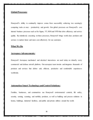 36
Global Processes:
Honeywell’s ability to continually improve comes from successfully achieving two seemingly
competing tasks at once – productivity and growth. Our global processes are Honeywell’s core
internal business processes such as Six Sigma, FT, HOS and VPD that drive efficiency and service
quality. By relentlessly executing on these processes, Honeywell brings world-class products and
services to market faster and more cost-effectively for our customers.
What We Do
Aerospace Advancements:
Honeywell Aerospace mechanical and electrical innovations are used today on virtually every
commercial and defense aircraft platform. Our aerospace team invents and integrates thousands of
products and services that deliver safe, efficient, productive and comfortable experiences
worldwide.
Automation Smart TechnologyandControl Solutions:
Families, businesses, and communities use Honeywell environmental controls, life safety,
security, sensing, scanning, and mobility products, as well as building and process solutions in
homes, buildings, industrial facilities, and public and private utilities around the world.
 