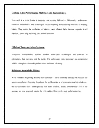 37
Cutting-Edge Performance Materials andTechnologies:
Honeywell is a global leader in designing and creating high-purity, high-quality performance
chemicals and materials. Our technologies can do everything from reducing emissions to stopping
bullets. They enable the production of cleaner, more efficient fuels, increase capacity in oil
refineries, speed drug discovery, and protect medicines.
Efficient TransportationSystems:
Honeywell Transportation Systems provides world-class technologies and solutions to
automakers, their suppliers, and the public. Our technologies make passenger and commercial
vehicles throughout the world perform better and more efficiently.
Solutions Around the Globe:
We're committed to growing to serve more customers – and to constantly making our products and
services even better. Operating throughout the world enables us to better understand the challenges
that our customers face – and to provide even better solutions. Today, approximately 55% of our
revenues are now generated outside the U.S., making Honeywell a truly global enterprise.
 