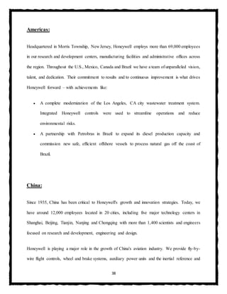 38
Americas:
Headquartered in Morris Township, New Jersey, Honeywell employs more than 69,000 employees
in our research and development centers, manufacturing facilities and administrative offices across
the region. Throughout the U.S., Mexico, Canada and Brazil we have a team of unparalleled vision,
talent, and dedication. Their commitment to results and to continuous improvement is what drives
Honeywell forward – with achievements like:
 A complete modernization of the Los Angeles, CA city wastewater treatment system.
Integrated Honeywell controls were used to streamline operations and reduce
environmental risks.
 A partnership with Petrobras in Brazil to expand its diesel production capacity and
commission new safe, efficient offshore vessels to process natural gas off the coast of
Brazil.
China:
Since 1935, China has been critical to Honeywell's growth and innovation strategies. Today, we
have around 12,000 employees located in 20 cities, including five major technology centers in
Shanghai, Beijing, Tianjin, Nanjing and Chongqing with more than 1,400 scientists and engineers
focused on research and development, engineering and design.
Honeywell is playing a major role in the growth of China's aviation industry. We provide fly-by-
wire flight controls, wheel and brake systems, auxiliary power units and the inertial reference and
 