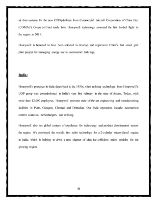 39
air data systems for the new C919 platform from Commercial Aircraft Corporation of China Ltd.
(COMAC). Green Jet Fuel made from Honeywell technology powered the first biofuel flight in
the region in 2011.
Honeywell is honored to have been selected to develop and implement China's first smart grid
pilot project for managing energy use in commercial buildings.
India:
Honeywell's presence in India dates back to the 1930s, when refining technology from Honeywell's
UOP group was commissioned in India's very first refinery in the state of Assam. Today, with
more than 12,000 employees, Honeywell operates state-of-the-art engineering and manufacturing
facilities in Pune, Guragon, Chennai and Dehradun. Our India operations include automation
control solutions, turbochargers, and refining.
Honeywell also has global centers of excellence for technology and product development across
the region. We developed the world's first turbo technology for a 2-cylinder micro-diesel engine
in India, which is helping to drive a new chapter of ultra-fuel-efficient micro vehicles for the
growing region.
 