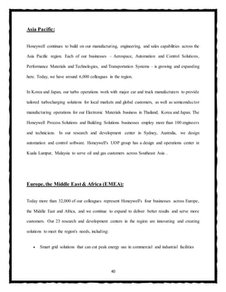 40
Asia Pacific:
Honeywell continues to build on our manufacturing, engineering, and sales capabilities across the
Asia Pacific region. Each of our businesses – Aerospace, Automation and Control Solutions,
Performance Materials and Technologies, and Transportation Systems – is growing and expanding
here. Today, we have around 6,000 colleagues in the region.
In Korea and Japan, our turbo operations work with major car and truck manufacturers to provide
tailored turbocharging solutions for local markets and global customers, as well as semiconductor
manufacturing operations for our Electronic Materials business in Thailand, Korea and Japan. The
Honeywell Process Solutions and Building Solutions businesses employ more than 100 engineers
and technicians. In our research and development center in Sydney, Australia, we design
automation and control software. Honeywell's UOP group has a design and operations center in
Kuala Lumpur, Malaysia to serve oil and gas customers across Southeast Asia .
Europe, the Middle East& Africa (EMEA):
Today more than 32,000 of our colleagues represent Honeywell's four businesses across Europe,
the Middle East and Africa, and we continue to expand to deliver better results and serve more
customers. Our 23 research and development centers in the region are innovating and creating
solutions to meet the region's needs, including:
 Smart grid solutions that can cut peak energy use in commercial and industrial facilities
 