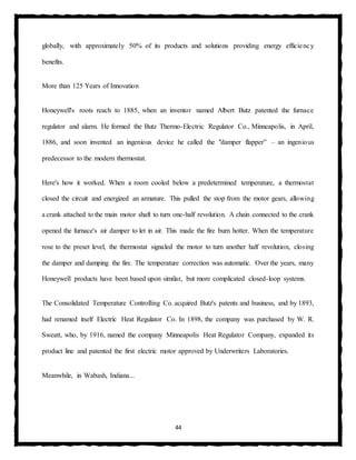 44
globally, with approximately 50% of its products and solutions providing energy efficiency
benefits.
More than 125 Years of Innovation
Honeywell's roots reach to 1885, when an inventor named Albert Butz patented the furnace
regulator and alarm. He formed the Butz Thermo-Electric Regulator Co., Minneapolis, in April,
1886, and soon invented an ingenious device he called the "damper flapper” – an ingenious
predecessor to the modern thermostat.
Here's how it worked. When a room cooled below a predetermined temperature, a thermostat
closed the circuit and energized an armature. This pulled the stop from the motor gears, allowing
a crank attached to the main motor shaft to turn one-half revolution. A chain connected to the crank
opened the furnace's air damper to let in air. This made the fire burn hotter. When the temperature
rose to the preset level, the thermostat signaled the motor to turn another half revolution, closing
the damper and damping the fire. The temperature correction was automatic. Over the years, many
Honeywell products have been based upon similar, but more complicated closed-loop systems.
The Consolidated Temperature Controlling Co. acquired Butz's patents and business, and by 1893,
had renamed itself Electric Heat Regulator Co. In 1898, the company was purchased by W. R.
Sweatt, who, by 1916, named the company Minneapolis Heat Regulator Company, expanded its
product line and patented the first electric motor approved by Underwriters Laboratories.
Meanwhile, in Wabash, Indiana...
 