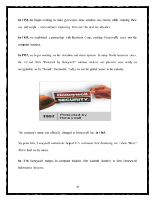 47
In 1954, the began working to make gyroscopes more sensitive and precise while reducing their
size and weight – and continued improving them over the next two decades.
In 1955, we established a partnership with Raytheon Corp., marking Honeywell's entry into the
computer business.
In 1957, we began working on fire detection and alarm systems. In many North American cities,
the red and black "Protected by Honeywell" window stickers and placards were nearly as
recognizable as the “Round” thermostat. Today we are the global leader in the industry.
The company's name was officially changed to Honeywell Inc. in 1963.
Six years later, Honeywell instruments helped U.S. astronauts Neil Armstrong and Edwin "Buzz"
Aldrin land on the moon.
In 1970, Honeywell merged its computer business with General Electric's to form Honeywell
Information Systems.
 