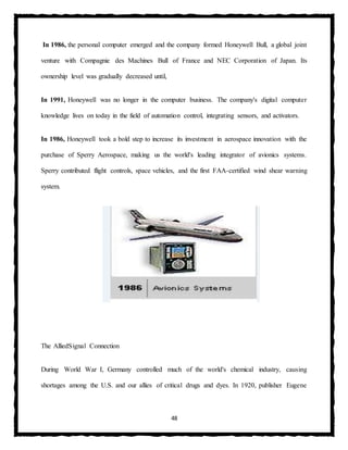 48
In 1986, the personal computer emerged and the company formed Honeywell Bull, a global joint
venture with Compagnie des Machines Bull of France and NEC Corporation of Japan. Its
ownership level was gradually decreased until,
In 1991, Honeywell was no longer in the computer business. The company's digital computer
knowledge lives on today in the field of automation control, integrating sensors, and activators.
In 1986, Honeywell took a bold step to increase its investment in aerospace innovation with the
purchase of Sperry Aerospace, making us the world's leading integrator of avionics systems.
Sperry contributed flight controls, space vehicles, and the first FAA-certified wind shear warning
system.
The AlliedSignal Connection
During World War I, Germany controlled much of the world's chemical industry, causing
shortages among the U.S. and our allies of critical drugs and dyes. In 1920, publisher Eugene
 