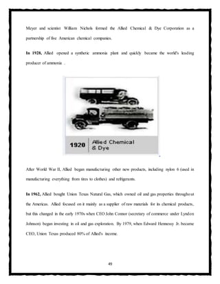 49
Meyer and scientist William Nichols formed the Allied Chemical & Dye Corporation as a
partnership of five American chemical companies.
In 1928, Allied opened a synthetic ammonia plant and quickly became the world's leading
producer of ammonia .
After World War II, Allied began manufacturing other new products, including nylon 6 (used in
manufacturing everything from tires to clothes) and refrigerants.
In 1962, Allied bought Union Texas Natural Gas, which owned oil and gas properties throughout
the Americas. Allied focused on it mainly as a supplier of raw materials for its chemical products,
but this changed in the early 1970s when CEO John Connor (secretary of commerce under Lyndon
Johnson) began investing in oil and gas exploration. By 1979, when Edward Hennessy Jr. became
CEO, Union Texas produced 80% of Allied's income.
 